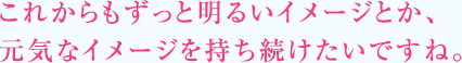 これからもずっと明るいイメージとか、元気なイメージを持ち続けたいですね。