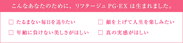 こんなあなたのために、リフタージュPG-EXは生まれました。　□たるまない毎日を送りたい　□年齢に負けない美しさがほしい　□顔を上げて人生を楽しみたい　□真の実感がほしい