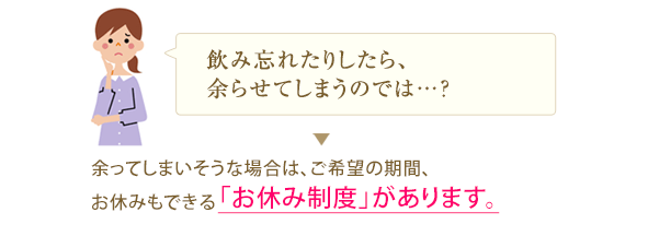 飲み忘れたりしたら、余らせてしまうのでは…？ 余ってしまいそうな場合は、ご希望の期間、お休みもできる「お休み制度」があります。