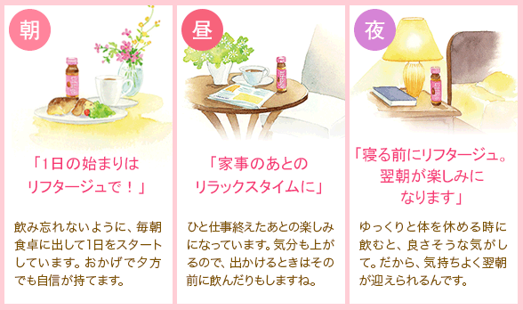 朝 「1日の始まりはリフタージュで！」 飲み忘れないように、毎朝食卓に出して1日をスタートしています。おかげで夕方でも自信が持てます。 昼 「家事のあとのリラックスタイムに」 ひと仕事終えたあとの楽しみになっています。気分も上がるので、出かけるときはその前に飲んだりもしますね。 夜 「寝る前にリフタージュ。翌朝が楽しみになります」 ゆっくりと体を休める時に飲むと、良さそうな気がして。だから、気持ちよく翌朝が迎えられるんです。