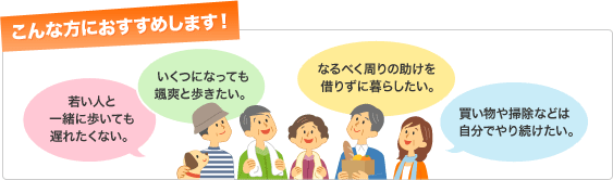こんな方におすすめします！若い人と一緒に歩いても遅れたくない。いくつになっても颯爽と歩きたい。なるべく周りの助けを借りずに暮らしたい。買い物や掃除などは自分でやり続けたい。