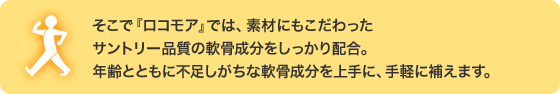 そこで『ロコモア』では、素材にもこだわったサントリー品質の軟骨成分をしっかり配合。年齢とともに不足しがちな軟骨成分を上手に、手軽に補えます。