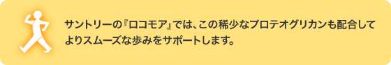 サントリーの『ロコモア』では、この稀少なプロテオグリカンも配合してよりスムーズな歩みをサポートします。