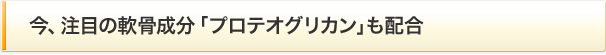 今、注目の軟骨成分「プロテオグリカン」も配合