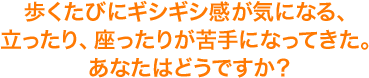 歩くたびにギシギシ感が気になる、立ったり、座ったりが苦手になってきた。あなたはどうですか？