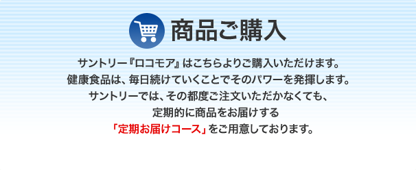 商品ご購入。サントリー『ロコモア』はこちらよりご購入いただけます。 健康食品は、毎日続けていくことでそのパワーを発揮します。 サントリーでは、その都度ご注文いただかなくても、 定期的に商品をお届けする「定期お届けコース」をご用意しております。