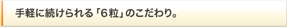 手軽に続けられる「６粒」のこだわり。
