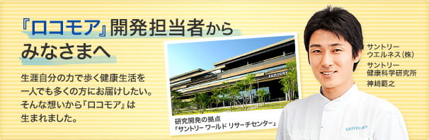 『ロコモア』開発担当者からみなさまへ。生涯自分の力で歩く健康生活を
一人でも多くの方にお届けしたい。そんな想いから『ロコモア』は生まれました。（サントリーウエルネス（株）サントリー健康科学研究所　神﨑範之）