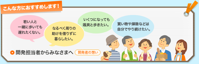 こんな方におすすめします！若い人と一緒に歩いても遅れたくない。なるべく周りの助けを借りずに暮らしたい。いくつになっても颯爽と歩きたい。買い物や掃除などは自分でやり続けたい。　開発担当者からみなさまへ　開発者の想い