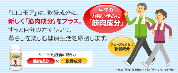 『ロコモア』は、軟骨成分に、新しく「筋肉成分*」をプラス。ずっと自分の力で歩いて、暮らしを楽しむ健康生活を応援します。『ロコモア』独自の配合力　筋肉成分×筋肉成分　生涯の力強い歩みに「筋肉成分」　スムーズな歩みに軟骨成分　*魚肉（筋肉）抽出粉末（イミダゾールペプチド含有）