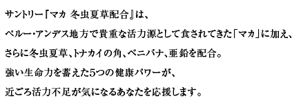 サントリー『マカ 冬虫夏草配合』は、ペルー・アンデス地方で貴重な活力源として食されてきた「マカ」に加え、さらに冬虫夏草、トナカイの角、ベニバナ、亜鉛を配合。
その強い生命力に蓄えられた健康パワーが、近ごろ活力不足が気になるあなたを応援します。