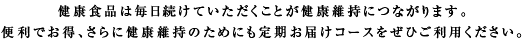 健康食品は毎日続けていただくことが健康維持につながります。便利でお得、さらに健康維持のためにも定期お届けコースをぜひご利用ください。