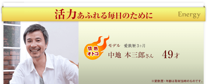 活力あふれる毎日のために Energy　情熱オトコ　モデル 愛飲歴3ヵ月 中地 本三郎さん49才 ※愛飲歴・年齢は取材当時のものです。