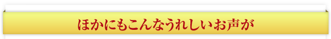 ほかにもこんなうれしいお声が