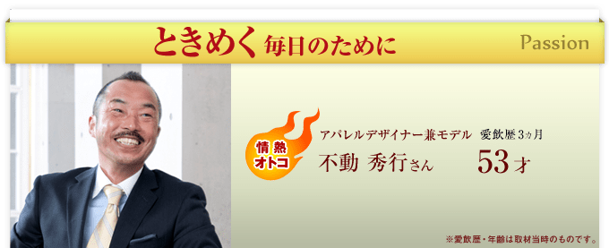 ときめく毎日のために Passion　情熱オトコ　アパレルデザイナー兼モデル 愛飲歴3ヵ月 不動 秀行さん 53才 ※愛飲歴・年齢は取材当時のものです。