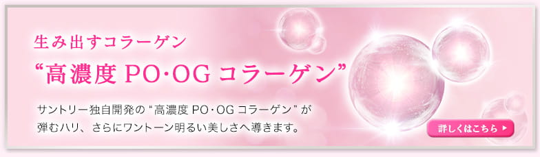 生み出すコラーゲン “高濃度PO・OGコラーゲン” サントリー独自開発の“高濃度PO・OGコラーゲン”が弾むハリ、さらにワントーン明るい美しさへ導きます。詳しくはこちら