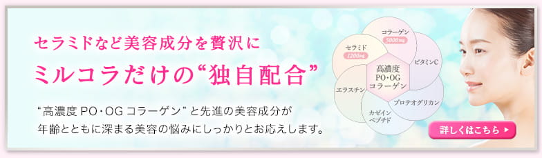 セラミドなど美容成分を贅沢にミルコラだけの“独自配合” “高濃度PO・OGコラーゲン”と先進の美容成分が年齢とともに深まる美容の悩みにしっかりとお応えします。詳しくはこちら