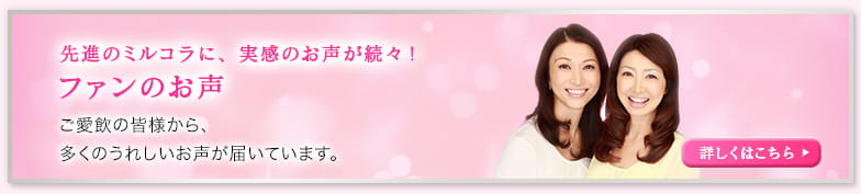 先進のミルコラに、実感のお声が続々! ファンのお声 ご愛飲の皆様から、 多くのうれしいお声が届いています。 詳しくはこちら