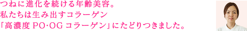 つねに進化を続ける年齢美容。私たちは生み出すコラーゲン「高濃度PO・OGコラーゲン」にたどりつきました。