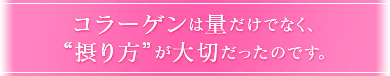 コラーゲンは量だけでなく、 “摂り方”が大切だったのです。
