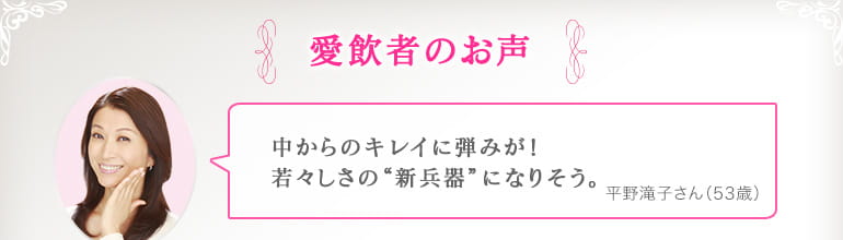 愛飲者のお声 中からのキレイに弾みが！若々しさの“新兵器”になりそう。平野滝子さん（53歳）