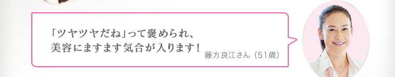 「ツヤツヤだね」って褒められ、美容にますます気合が入ります！藤方良江さん （51歳）