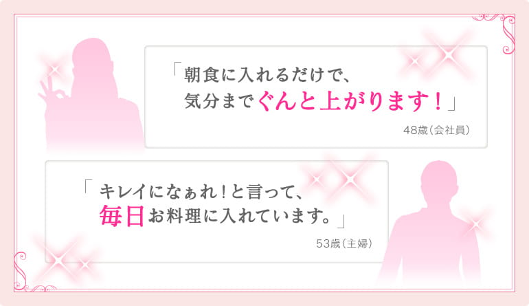 朝食に入れるだけで、 気分までぐんと上がります！48歳（会社員）キレイになぁれ！と言って、 毎日お料理に入れています。53歳（主婦）