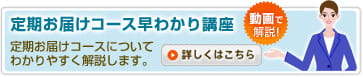 定期お届けコース早わかり講座 「動画で解説！」定期お届けコースについてわかりやすく解説します。詳しくはこちら