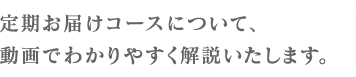 定期お届けコースについて、動画でわかりやすく解説いたします。