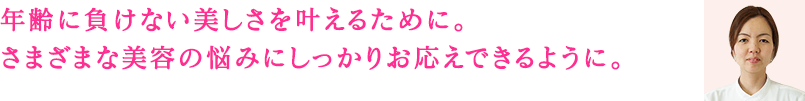 年齢に負けない美しさを叶えるために。さまざまな美容の悩みにしっかりお応えできるように。