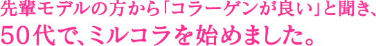 先輩モデルの方から「コラーゲンが良い」と聞き、 50代で、ミルコラを始めました。