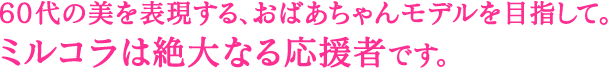 60代の美を表現する、おばあちゃんモデルを目指して。 ミルコラは絶大なる応援者です。