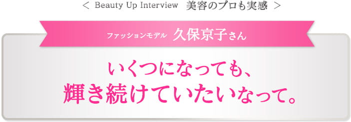 ＜ Beauty Up Interview　美容のプロも実感 ＞ファッションモデル 久保京子さん　いくつになっても、 輝き続けていたいなって。