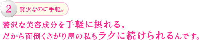 2.贅沢なのに手軽。贅沢な美容成分を手軽に摂れる。 だから面倒くさがり屋の私もラクに続けられるんです。