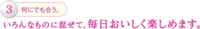 3.何にでも会う。いろんなものに混ぜて、毎日おいしく楽しめます。