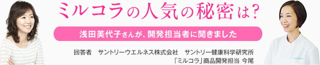 ミルコラの人気の秘密は？浅田美代子さんが、開発担当者に聞きました 回答者　サントリーウエルネス株式会社　サントリー健康科学研究所「ミルコラ」商品開発担当 今尾
