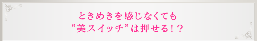 ときめきを感じなくても“美スイッチ”は押せる！？