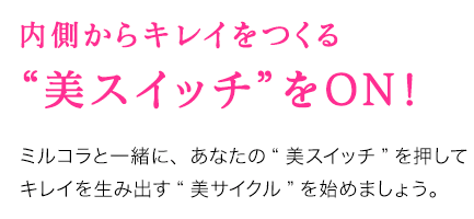 内側からキレイをつくる“美スイッチ”をON！ ミルコラと一緒に、あなたの“美スイッチ”を押してキレイを生み出す“美サイクル”を始めましょう。