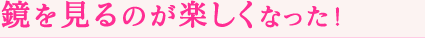 鏡を見るのが楽しくなった！