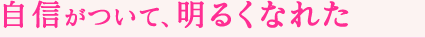 自信がついて、明るくなれた
