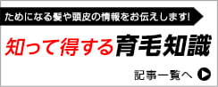 ためになる髪や頭皮の情報をお伝えします！知って得する育毛知識　記事一覧へ