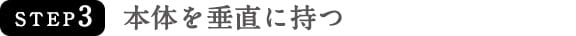 STEP3　本体を垂直に持つ