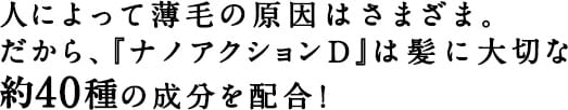 人によって薄毛の原因はさまざま。だから、『ナノアクションＤ』は髪に大切な約40種の成分を配合！