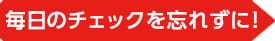 毎日のチェックを忘れずに！
