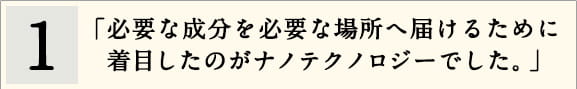 1「必要な成分を必要な場所へ届けるために着目したのがナノテクノロジーでした。」
