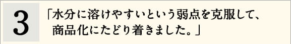 3「水分に溶けやすいという弱点を克服して、商品化にたどり着きました。」