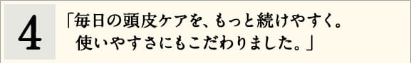 4「毎日の頭皮ケアを、もっと続けやすく。使いやすさにもこだわりました。」