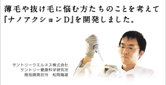 薄毛や抜け毛に悩む方たちのことを考えて『ナノアクションＤ』を開発しました。サントリーウエルネス株式会社サントリー健康科学研究所商品開発担当　松岡龍雄