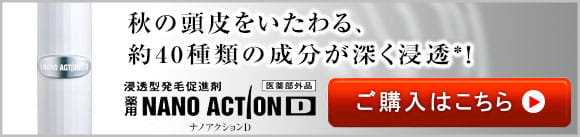 秋の頭皮をいたわる、約40種類の成分が深く浸透※！浸透型発毛促進剤　薬用NANOACTIOND　ナノアクションD　医薬部外品　ご購入はこちら