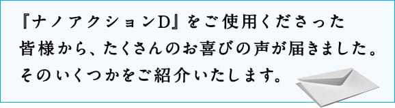 『ナノアクションD』をご使用くださった皆様から、たくさんのお喜びの声が届きました。そのいくつかをご紹介いたします。